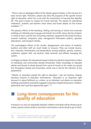 “There is also an ideological effect of the attacks against schools, in the removal of a
basic human right. Therefore, attacks also deny the purposes of this speciﬁc human
right of education, which has to do with the construction of learning that digniﬁes
life. This goal is based on respect for human diversity. The attacks on educational
institutions, students and teachers mean direct and brutal attacks on the human
condition”.182

The physical effects of the bombing, shelling and burning of school and university
buildings are relatively easy to gauge and include: loss of life; injury; the loss of places
in which to learn; and the loss of learning materials, equipment and school furniture,
research materials, computers, data, management information systems, specialist
laboratories, and transport vehicles.

The psychological effects of the murder, disappearance and torture of students,
teachers and other staff are much harder to measure. They can include trauma,
fear, insecurity, demotivation and despondency among students, parents, teachers,
academics, support staff, aid workers, trade unionists and ofﬁcials managing the
system.

In all types of attack, the educational impact is likely to extend far beyond the number
of individuals and communities directly threatened. Public knowledge of repeated
attacks and threats of attack gleaned from word-of-mouth or the media can spread
fear throughout schools and universities, which may in fact be the intention of the
perpetrators.

“Attacks on education impede the right to education,” says Jan Eastman, Deputy
Secretary General of Education International. “Education is an important right
because it is about fulﬁlment as a citizen, as an individual, and attacks on education
buildings and students and adults engaged in education impede that process. Children,
particularly, don’t get that opportunity again”.183



í Long-term consequences for the
  quality of education
If schools in an area are repeatedly attacked, children most likely will be afraid to go to
school, parents will be afraid to send them and teachers will be afraid to go to work.



182    Vernor Muñoz, interview with the author, August 27, 2009.
183    Jan Eastman, interview with the author, August 27, 2009.



                                                                                               97
 