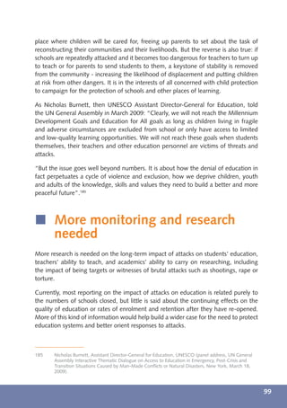 place where children will be cared for, freeing up parents to set about the task of
reconstructing their communities and their livelihoods. But the reverse is also true: if
schools are repeatedly attacked and it becomes too dangerous for teachers to turn up
to teach or for parents to send students to them, a keystone of stability is removed
from the community - increasing the likelihood of displacement and putting children
at risk from other dangers. It is in the interests of all concerned with child protection
to campaign for the protection of schools and other places of learning.

As Nicholas Burnett, then UNESCO Assistant Director-General for Education, told
the UN General Assembly in March 2009: “Clearly, we will not reach the Millennium
Development Goals and Education for All goals as long as children living in fragile
and adverse circumstances are excluded from school or only have access to limited
and low-quality learning opportunities. We will not reach these goals when students
themselves, their teachers and other education personnel are victims of threats and
attacks.

“But the issue goes well beyond numbers. It is about how the denial of education in
fact perpetuates a cycle of violence and exclusion, how we deprive children, youth
and adults of the knowledge, skills and values they need to build a better and more
peaceful future”.185



í More monitoring and research
  needed
More research is needed on the long-term impact of attacks on students’ education,
teachers’ ability to teach, and academics’ ability to carry on researching, including
the impact of being targets or witnesses of brutal attacks such as shootings, rape or
torture.

Currently, most reporting on the impact of attacks on education is related purely to
the numbers of schools closed, but little is said about the continuing effects on the
quality of education or rates of enrolment and retention after they have re-opened.
More of this kind of information would help build a wider case for the need to protect
education systems and better orient responses to attacks.



185    Nicholas Burnett, Assistant Director-General for Education, UNESCO (panel address, UN General
       Assembly Interactive Thematic Dialogue on Access to Education in Emergency, Post-Crisis and
       Transition Situations Caused by Man-Made Conﬂicts or Natural Disasters, New York, March 18,
       2009).



                                                                                                       99
 
