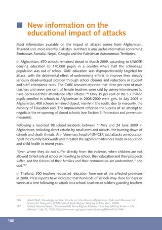 í New information on the
        educational impact of attacks
      Most information available on the impact of attacks comes from Afghanistan,
      Thailand and, more recently, Pakistan. But there is also useful information concerning
      Zimbabwe, Somalia, Nepal, Georgia and the Palestinian Autonomous Territories.

      In Afghanistan, 670 schools remained closed in March 2009, according to UNICEF,
      denying education to 170,000 pupils in a country where half the school-age
      population was out of school. Girls’ education was disproportionately targeted for
      attack, with the detrimental effect of undermining efforts to improve their already
      seriously disadvantaged position through school closures and reductions in student
      and staff attendance rates. The CARE research reported that three per cent of male
      teachers and seven per cent of female teachers were said by survey interviewees to
      have decreased their attendance after attacks.186 Only 35 per cent of the 5.7 million
      pupils enrolled in schools in Afghanistan in 2008-2009 were girls. In July 2009 in
      Afghanistan, 400 schools remained closed, mainly in the south, due to insecurity, the
      Ministry of Education said. The improvement reﬂected the success of an attempt to
      negotiate the re-opening of closed schools (see Section 8: Protection and prevention
      measures).

      Following a recorded 98 school incidents between 1 May and 24 June 2009 in
      Afghanistan, including direct attacks by small arms and rockets, the burning down of
      schools and death threats, Ann Veneman, head of UNICEF, said attacks on education
      “pull the country backwards and threaten the signiﬁcant advances made in education
      and child health in recent years.

      “Even where they do not suffer directly from the violence, when children are not
      allowed to feel safe at school or travelling to school, their education and their prospects
      suffer, and the futures of their families and their communities are undermined,” she
      said.187

      In Thailand, 300 teachers requested relocation from one of the affected provinces
      in 2008. Press reports have indicated that hundreds of schools may close for days or
      weeks at a time following an attack on a school, teachers or soldiers guarding teachers



      186    Marit Glad, Knowledge on Fire: Attacks on Education in Afghanistan; Risks and Measures for
             Successful Mitigation (CARE/World Bank/Afghan Ministry of Education, 2009).
      187    United Nations News, “Terrorism Kills More Afghan Civilians Than Any Military Action – UN
             Mission,” July 13, 2009, http://www.un.org/apps/news/story.asp?NewsID=31446.



100
 