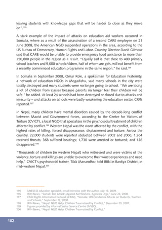 leaving students with knowledge gaps that will be harder to close as they move
      on”.195

      A stark example of the impact of attacks on education aid workers occurred in
      Somalia, where as a result of the assassination of a second CARE employee on 21
      June 2008, the American NGO suspended operations in the area, according to the
      US Bureau of Democracy, Human Rights and Labor. Country Director David Gilmour
      said that CARE would be unable to provide emergency food assistance to more than
      250,000 people in the region as a result. “Equally sad is that close to 400 primary
      school teachers and 5,000 schoolchildren, half of whom are girls, will not beneﬁt from
      a recently commenced education programme in the same region,” he said.196

      In Somalia in September 2008, Omar Role, a spokesman for Education Fraternity,
      a network of education NGOs in Mogadishu, said many schools in the city were
      totally destroyed and many students were no longer going to school. “We are losing
      a lot of children from classes because parents no longer feel their children will be
      safe,” he added. At least 24 schools had been destroyed or closed due to attacks and
      insecurity – and attacks on schools were badly weakening the education sector, CRIN
      reported.197

      In Nepal, many children have mental disorders caused by the decade-long conﬂict
      between Maoist and Government forces, according to the Centre for Victims of
      Torture (CVICT), a local NGO that specializes in the psychosocial treatment of children
      affected by conﬂict.198 Western Nepal was the worst affected by the conﬂict, with the
      highest rates of killing, forced disappearance, displacement and torture. Across the
      country, 22,000 students were reported abducted between 2002 and 2006; 1,264
      received threats; 368 suffered beatings; 1,730 were arrested or tortured; and 126
      disappeared.199

      “Thousands of children [in western Nepal] who witnessed and were victims of the
      violence, torture and killings are unable to overcome their worst experiences and need
      help,” CVICT’s psychosocial trainer, Tilak Manandhar, told IRIN in Bardiya District, in
      mid-western Nepal.200




      195    UNESCO education specialist, email interview with the author, July 13, 2009.
      196    IRIN News, “Somali: End Attacks Against Aid Workers, Agencies Urge,” June 24, 2008.
      197    Child Rights Information Network (CRIN), “Somalia: UN Condemns Attacks on Students, Teachers
             and Schools,” September 12, 2008.
      198    IRIN News, “Nepal: NGO Helps Children Traumatised by Conﬂict,” December 20, 2007.
      199    Figures provided by Informal Sector Service Centre (INSEC).
      200    IRIN News, “Nepal: NGO Helps Children Traumatised by Conﬂict.”



102
 
