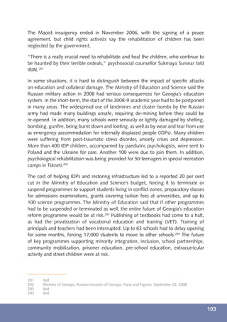 The Maoist insurgency ended in November 2006, with the signing of a peace
agreement, but child rights activists say the rehabilitation of children has been
neglected by the government.

“There is a really crucial need to rehabilitate and heal the children, who continue to
be haunted by their terrible ordeals,” psychosocial counsellor Sukmaya Sunwar told
IRIN. 201

In some situations, it is hard to distinguish between the impact of speciﬁc attacks
on education and collateral damage. The Ministry of Education and Science said the
Russian military action in 2008 had serious consequences for Georgia’s education
system. In the short-term, the start of the 2008-9 academic year had to be postponed
in many areas. The widespread use of landmines and cluster bombs by the Russian
army had made many buildings unsafe, requiring de-mining before they could be
re-opened. In addition, many schools were seriously or lightly damaged by shelling,
bombing, gunﬁre, being burnt down and looting, as well as by wear and tear from use
as emergency accommodation for internally displaced people (IDPs). Many children
were suffering from post-traumatic stress disorder, anxiety crises and depression.
More than 400 IDP children, accompanied by paediatric psychologists, were sent to
Poland and the Ukraine for care. Another 100 were due to join them. In addition,
psychological rehabilitation was being provided for 50 teenagers in special recreation
camps in Tskneti.202

The cost of helping IDPs and restoring infrastructure led to a reported 20 per cent
cut in the Ministry of Education and Science’s budget, forcing it to terminate or
suspend programmes to support students living in conﬂict zones, preparatory classes
for admissions examinations, grants covering tuition fees at universities, and up to
100 science programmes. The Ministry of Education said that if other programmes
had to be suspended or terminated as well, the entire future of Georgia’s education
reform programme would be at risk.203 Publishing of textbooks had come to a halt,
as had the privatization of vocational education and training (VET). Training of
principals and teachers had been interrupted. Up to 63 schools had to delay opening
for some months, forcing 17,000 students to move to other schools.204 The future
of key programmes supporting minority integration, inclusion, school partnerships,
community mobilization, prisoner education, pre-school education, extracurricular
activity and street children were at risk.




201    Ibid.
202    Ministry of Georgia, Russian Invasion of Georgia: Facts and Figures, September 25, 2008
203    Ibid.
204    Ibid.



                                                                                                 103
 