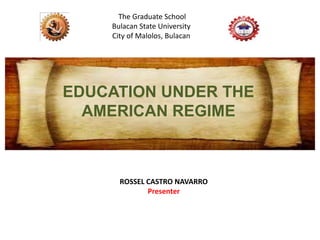 EDUCATION UNDER THE
AMERICAN REGIME
ROSSEL CASTRO NAVARRO
Presenter
The Graduate School
Bulacan State University
City of Malolos, Bulacan
 