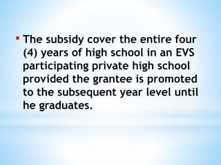 • The subsidy cover the entire four
(4) years of high school in an EVS
participating private high school
provided the grantee is promoted
to the subsequent year level until
he graduates.
 