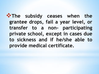 The subsidy ceases when the
grantee drops, fail a year level, or
transfer to a non- participating
private school, except in cases due
to sickness and if he/she able to
provide medical certificate.
 