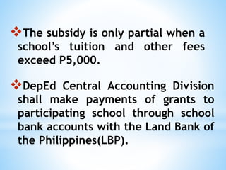 The subsidy is only partial when a
school’s tuition and other fees
exceed P5,000.
DepEd Central Accounting Division
shall make payments of grants to
participating school through school
bank accounts with the Land Bank of
the Philippines(LBP).
 