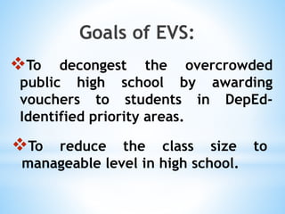 To decongest the overcrowded
public high school by awarding
vouchers to students in DepEd-
Identified priority areas.
Goals of EVS:
To reduce the class size to
manageable level in high school.
 