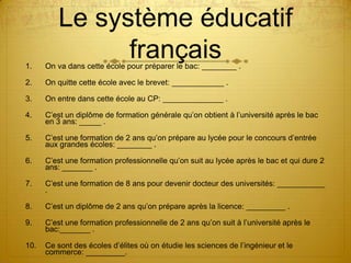 Le système éducatif
1.
               français
      On va dans cette école pour préparer le bac: ________ .

2.    On quitte cette école avec le brevet: ____________ .

3.    On entre dans cette école au CP: ______________ .

4.    C’est un diplôme de formation générale qu’on obtient à l’université après le bac
      en 3 ans: _____ .

5.    C’est une formation de 2 ans qu’on prépare au lycée pour le concours d’entrée
      aux grandes écoles: ________ .

6.    C’est une formation professionnelle qu’on suit au lycée après le bac et qui dure 2
      ans: _______ .

7.    C’est une formation de 8 ans pour devenir docteur des universités: ___________
      .

8.    C’est un diplôme de 2 ans qu’on prépare après la licence: _________ .

9.    C’est une formation professionnelle de 2 ans qu’on suit à l’université après le
      bac:_______ .

10.   Ce sont des écoles d’élites où on étudie les sciences de l’ingénieur et le
      commerce: _________.
 