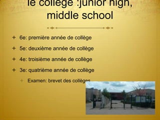 le collège :junior high,
          middle school
 6e: première année de collège

 5e: deuxième année de collège

 4e: troisième année de collège

 3e: quatrième année de collège
    Examen: brevet des collèges
 