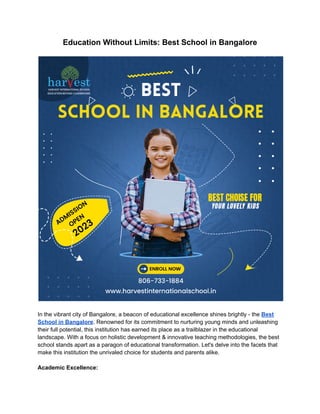 Education Without Limits: Best School in Bangalore
In the vibrant city of Bangalore, a beacon of educational excellence shines brightly - the Best
School in Bangalore. Renowned for its commitment to nurturing young minds and unleashing
their full potential, this institution has earned its place as a trailblazer in the educational
landscape. With a focus on holistic development & innovative teaching methodologies, the best
school stands apart as a paragon of educational transformation. Let's delve into the facets that
make this institution the unrivaled choice for students and parents alike.
Academic Excellence:
 