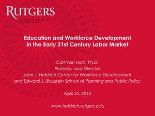 Education and Workforce Development
in the Early 21st Century Labor Market
Carl Van Horn, Ph.D.
Professor and Director
John J. Heldrich Center for Workforce Development
and Edward J. Bloustein School of Planning and Public Policy
April 25, 2010
www.heldrich.rutgers.edu
 