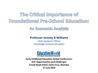 The Critical Importance of Foundational Pre-School Education: An Economic Analysis Professor Jeremy B Williams Chief Academic Officer Knowledge Universe Education Early Childhood Education Global Conference:  ECE: Opportunities and Challenges Grand Hyatt Hotel, Santa Cruz, Mumbai 17 July 2010 
