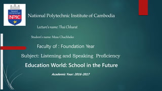 National Polytechnic Institute of Cambodia
Lecture’sname:ThaiChharat
Student’s name: Meas Chachheko
Faculty of : Foundation Year
Subject: Listening and Speaking Proficiency
Education World: School in the Future
Academic Year: 2016-2017
 