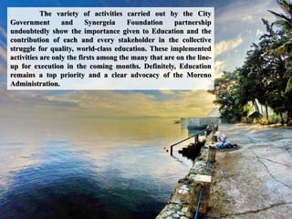 The variety of activities carried out by the City
Government and Synergeia Foundation partnership
undoubtedly show the importance given to Education and the
contribution of each and every stakeholder in the collective
struggle for quality, world-class education. These implemented
activities are only the firsts among the many that are on the line-
up for execution in the coming months. Definitely, Education
remains a top priority and a clear advocacy of the Moreno
Administration.
 