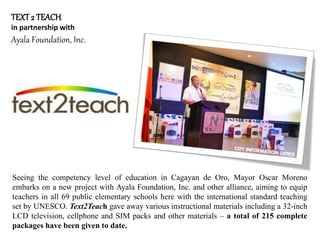 TEXT2 TEACH
in partnership with
Ayala Foundation, Inc.
Seeing the competency level of education in Cagayan de Oro, Mayor Oscar Moreno
embarks on a new project with Ayala Foundation, Inc. and other alliance, aiming to equip
teachers in all 69 public elementary schools here with the international standard teaching
set by UNESCO. Text2Teach gave away various instructional materials including a 32-inch
LCD television, cellphone and SIM packs and other materials – a total of 215 complete
packages have been given to date.
 