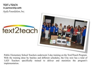 TEXT2 TEACH
in partnership with
Ayala Foundation, Inc.
Public Elementary School Teachers underwent 2-day training on the Text2Teach Program.
With the training done by batches and different schedules, the City now has a total of
1,025 Teachers specifically trained to deliver and maximize the program’s
implementation.
 
