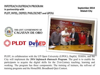 INFOTEACHOUTREACHPROGRAM
in partnership with
PLDT, INTEL, DEPED, PHILCECNET and UPOU
September 2014
Makati City
PLDT, in collaboration with the UP Open University (UPOU), DepEd, TESDA, and the
City will implement the 2014 Infoteach Outreach Program. The goal is to enable the
participants to acquire the digital skills for the 21st-Century teaching, learning and
working. The program has three components: The training of trainers, the roll-out of
training programs and the HomeDSL Broadband Quiz Contest.
 