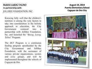 BUSOGLUSOGTALINO
in partnership with
JOLLIBEE FOUNDATION, INC.
August 19, 2014
Puerto Elementary School
Cagayan de Oro City
Knowing fully well that the children’s
nutrition is among the very factors to
take into consideration in the holistic
approach to education, the City
Government ventured into a
partnership with Jollibee Foundation,
Inc. and launched the “Busog, Lusog,
Talino” Program.
The BLT Program is a continuous
feeding program spearheaded by the
City Government and Jollibee
Foundation, with the assistance of
various private organizations, sectors
and civic groups, and will be
implemented throughout the schools of
Cagayan de Oro.
 