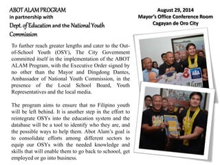 ABOTALAMPROGRAM
in partnership with
Dept.of Education and the National Youth
Commission
August 29, 2014
Mayor’s Office Conference Room
Cagayan de Oro City
To further reach greater lengths and cater to the Out-
of-School Youth (OSY), The City Government
committed itself in the implementation of the ABOT
ALAM Program, with the Executive Order signed by
no other than the Mayor and Dingdong Dantes,
Ambassador of National Youth Commission, in the
presence of the Local School Board, Youth
Representatives and the local media.
The program aims to ensure that no Filipino youth
will be left behind. It is another step in the effort to
reintegrate OSYs into the education system and the
database will be a tool to identify who they are, and
the possible ways to help them. Abot Alam’s goal is
to consolidate efforts among different sectors to
equip our OSYs with the needed knowledge and
skills that will enable them to go back to schoool, get
employed or go into business.
 