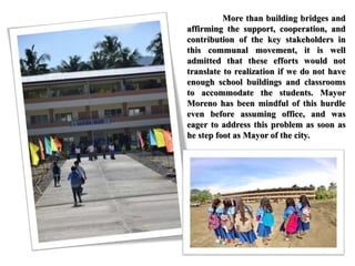 More than building bridges and
affirming the support, cooperation, and
contribution of the key stakeholders in
this communal movement, it is well
admitted that these efforts would not
translate to realization if we do not have
enough school buildings and classrooms
to accommodate the students. Mayor
Moreno has been mindful of this hurdle
even before assuming office, and was
eager to address this problem as soon as
he step foot as Mayor of the city.
 