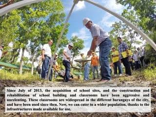 Since July of 2013, the acquisition of school sites, and the construction and
rehabilitation of school building and classrooms have been aggressive and
unrelenting. These classrooms are widespread in the different barangays of the city,
and have been used since then. Now, we can cater to a wider population, thanks to the
infrastructures made available for use.
 
