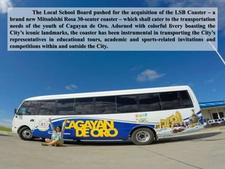 The Local School Board pushed for the acquisition of the LSB Coaster – a
brand new Mitsubishi Rosa 30-seater coaster – which shall cater to the transportation
needs of the youth of Cagayan de Oro. Adorned with colorful livery boasting the
City’s iconic landmarks, the coaster has been instrumental in transporting the City’s
representatives in educational tours, academic and sports-related invitations and
competitions within and outside the City.
 