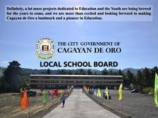 Definitely, a lot more projects dedicated to Education and the Youth are being brewed
for the years to come, and we are more than excited and looking forward to making
Cagayan de Oro a landmark and a pioneer in Education.
LOCAL SCHOOL BOARD
 