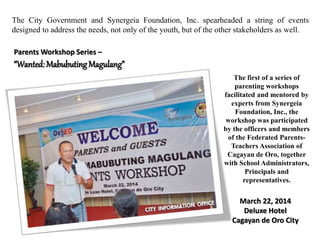 The City Government and Synergeia Foundation, Inc. spearheaded a string of events
designed to address the needs, not only of the youth, but of the other stakeholders as well.
Parents Workshop Series –
“Wanted: MabubutingMagulang”
March 22, 2014
Deluxe Hotel
Cagayan de Oro City
The first of a series of
parenting workshops
facilitated and mentored by
experts from Synergeia
Foundation, Inc., the
workshop was participated
by the officers and members
of the Federated Parents-
Teachers Association of
Cagayan de Oro, together
with School Administrators,
Principals and
representatives.
 