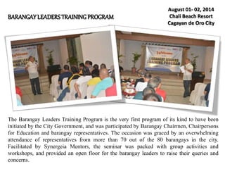 BARANGAYLEADERSTRAININGPROGRAM
August 01- 02, 2014
Chali Beach Resort
Cagayan de Oro City
The Barangay Leaders Training Program is the very first program of its kind to have been
initiated by the City Government, and was participated by Barangay Chairmen, Chairpersons
for Education and barangay representatives. The occasion was graced by an overwhelming
attendance of representatives from more than 70 out of the 80 barangays in the city.
Facilitated by Synergeia Mentors, the seminar was packed with group activities and
workshops, and provided an open floor for the barangay leaders to raise their queries and
concerns.
 