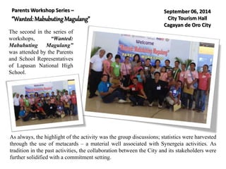 Parents Workshop Series –
“Wanted: Mabubuting Magulang”
The second in the series of
workshops, “Wanted:
Mabubuting Magulang”
was attended by the Parents
and School Representatives
of Lapasan National High
School.
As always, the highlight of the activity was the group discussions; statistics were harvested
through the use of metacards – a material well associated with Synergeia activities. As
tradition in the past activities, the collaboration between the City and its stakeholders were
further solidified with a commitment setting.
September 06, 2014
City Tourism Hall
Cagayan de Oro City
 