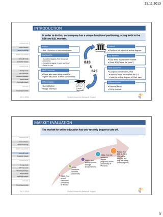 25.11.2013
3
INTRODUCTION
In order to do this, our company has a unique functional positioning, acting both in the
B2B and B2C markets.
26.11.2013 Global University Network Project
INTRODUCTION
Vision & Mission
Market Positioning
MARKET EVALUATION
History & Trends
Competitor Analysis
BUSINESSPLAN
Strategic Goals
STP-Framework
Marketing Strategies
Rollout Model
Financing& Budgets
OUTLOOK
Future Opportunities
• Web 2.0 platform to take online degrees
Product
• Accredited degrees from renowned
universities
• Complete a degree ‘in your own time’
• ‘Same for Less’
Key Benefits
• Those who want easy access to
higher education at their convenience
Ideal Customer
• Accreditation
• Single interface
Differentiation
• Platform for admin of online degrees
Product
• Easy entry to attractive market
• Good ROI (‘More for Same’)
Key Benefits
• European Universities, that
• want to enter the market for O.E.
• have no online degrees of their own
Ideal Customer
• External focus
• Extra revenue
Differentiation
B2B
&
B2C
MARKET EVALUATION
The market for online education has only recently begun to take off.
26.11.2013 Global University Network Project
1960s: first
virtual
classroom
(University
of Illinois)
1970s:
computer
assisted
classworks
1980s: first
online courses
emerge
(corporations)
1990s: first full
academic
degree
programs online
(University of
Pheonix)
Today: Over
20% (6.7 bn)
UGs taking
MOOCs, but
only 4% taking
online degrees
INTRODUCTION
Vision & Mission
Market Positioning
MARKET EVALUATION
History & Trends
Competitor Analysis
BUSINESSPLAN
Strategic Goals
STP-Framework
Marketing Strategies
Rollout Model
Financing& Budgets
OUTLOOK
Future Opportunities
 