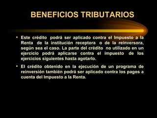 BENEFICIOS TRIBUTARIOS Este crédito  podrá ser aplicado contra el Impuesto a la Renta  de la institución receptora  o de la reinversora, según sea el caso. La parte del crédito  no utilizado en un ejercicio podrá aplicarse contra el impuesto  de los ejercicios siguientes hasta agotarlo. El crédito obtenido en la ejecución de un programa de reinversión también podrá ser aplicado contra los pagos a cuenta del Impuesto a la Renta.    