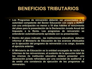 BENEFICIOS TRIBUTARIOS Los Programas de reinversión deberán ser presentados a la autoridad competente del Sector Educación con copia a SUNAT con una anticipación no menor a 10 días hábiles al vencimiento del plazo para la presentación de la Declaración Jurada Anual del Impuesto a la Renta. Los programas de reinversión se entenderán automáticamente aprobada con su presentación. Dentro del plazo indicado , las instituciones educativas  deberán informar al Ministerio de Educación de los avances efectuados en la ejecución del programa de reinversión a su cargo, durante el ejercicio anterior. El Ministerio de Educación es la entidad encargada de recibir los informes de las reinversiones, el sustento de la ejecución total de las mismas (la institución educativa deberá presentar  una declaración jurada refrendada por una sociedad de auditoria)  y de emitir una constancia de ejecución de los programas de reinversión. 