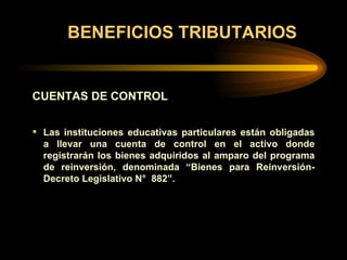 BENEFICIOS TRIBUTARIOS CUENTAS DE CONTROL Las instituciones educativas particulares están obligadas a llevar una cuenta de control en el activo donde registrarán los bienes adquiridos al amparo del programa de reinversión, denominada  “ Bienes para Reinversión-Decreto Legislativo N°  882”. 