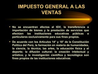IMPUESTO GENERAL A LAS VENTAS No se encuentran afectos al IGV, la transferencia o importación de bienes y la prestación de servicios que efectúen las instituciones educativas públicas o particulares exclusivamente para sus fines propios.  De acuerdo con los Artículos 14° y 18° de la Constitución Política del Perú, la formación en materia de humanidades, la ciencia, la técnica, las artes, la educación física y el deporte; la difusión cultural; la creación intelectual y artística; y la investigación científica y tecnológica son fines propios de las instituciones educativas. 