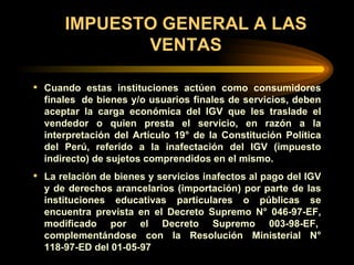 IMPUESTO GENERAL A LAS VENTAS Cuando estas instituciones actúen como consumidores finales  de bienes y/o usuarios finales de servicios, deben aceptar la carga económica del IGV que les traslade el vendedor o quien presta el servicio, en razón a la interpretación del Artículo 19° de la Constitución Política del Perú, referido a la inafectación del IGV (impuesto indirecto) de sujetos comprendidos en el mismo. La relación de bienes y servicios inafectos al pago del IGV y de derechos arancelarios (importación) por parte de las instituciones educativas particulares o públicas se encuentra prevista en el Decreto Supremo N° 046-97-EF, modificado por el Decreto Supremo 003-98-EF,  complementándose con la Resolución Ministerial N° 118-97-ED del 01-05-97   