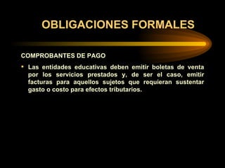 OBLIGACIONES FORMALES COMPROBANTES DE PAGO Las entidades educativas deben emitir boletas de venta por los servicios prestados y, de ser el caso, emitir facturas para aquellos sujetos que requieran sustentar gasto o costo para efectos tributarios. 