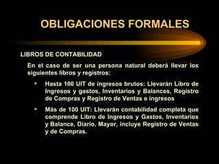 OBLIGACIONES FORMALES LIBROS DE CONTABILIDAD   En el caso de ser una persona natural deberá llevar los siguientes libros y registros:             Hasta 100 UIT de ingresos brutos: Llevarán Libro de Ingresos y gastos, Inventarios y Balances, Registro de Compras y Registro de Ventas e ingresos Más de 100 UIT: Llevarán contabilidad completa que comprende Libro de Ingresos y Gastos, Inventarios y Balance, Diario, Mayor, incluye Registro de Ventas y de Compras.   