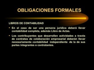 OBLIGACIONES FORMALES LIBROS DE CONTABILIDAD   En el caso de ser una persona jurídica deberá llevar contabilidad completa, además Libro de Actas.  Los contribuyentes que desarrollen actividades a través de contratos de colaboración empresarial deberán llevar necesariamente contabilidad  independiente  de la de sus partes integrantes o contratantes. 