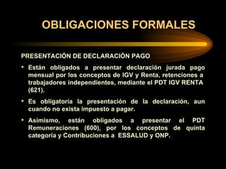 OBLIGACIONES FORMALES PRESENTACIÓN DE DECLARACIÓN PAGO Están obligados a presentar declaración jurada pago mensual por los conceptos de IGV y Renta, retenciones a  trabajadores independientes, mediante el PDT IGV RENTA  (621). Es obligatoria la presentación de la declaración, aun cuando no exista impuesto a pagar. Asimismo, están obligados a presentar el PDT Remuneraciones (600), por los conceptos de quinta categoría y Contribuciones a  ESSALUD y ONP.   