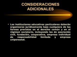 CONSIDERACIONES ADICIONALES Las instituciones educativas particulares deberán organizarse jurídicamente bajo cualquiera de las formas previstas en el derecho común y en el régimen societario, incluyendo las de asociación civil, fundación, cooperativa, empresa individual de responsabilidad limitada y empresa unipersonal.   