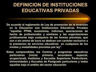 DEFINICION DE INSTITUCIONES EDUCATIVAS PRIVADAS De acuerdo al reglamento de Ley de promocion de la Inversion en la Educacion son Instituciones Educativas Privadas “aquellas PPNN, sucesiones, indivisas, asociaciones de hecho de profesionales y similares y las organizaciones juridicamente bajo cualquiera de las formas previstas, que con o sin animo de lucro se dedican con carácter exclusivo a la prestacion de servicios educativos  en cualquiera de los niveles y modalidades previstos por ley”. Estan comprendidos los Centros y programas educativos particulares (inicial, primaria, secundaria, especial, ocupacional), Institutos y Escuelas Superiores Particulares, Universidades y Escuelas de Postgrado partiuclares y todas aquellas bajo el ambito del sector educación 