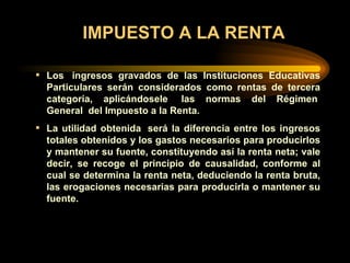 IMPUESTO A LA RENTA Los  ingresos gravados de las Instituciones Educativas Particulares serán considerados como rentas de tercera categoría, aplicándosele  las normas del Régimen  General  del Impuesto a la Renta. La utilidad obtenida  será la diferencia entre los ingresos totales obtenidos y los gastos necesarios para producirlos y mantener su fuente, constituyendo así la renta neta; vale decir, se recoge el principio de causalidad, conforme al cual se determina la renta neta, deduciendo la renta bruta, las erogaciones necesarias para producirla o mantener su fuente. 