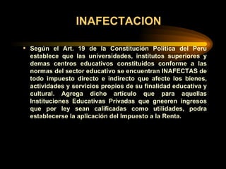 INAFECTACION Según el Art. 19 de la Constitución Politica del Peru establece que las universidades, institutos superiores y demas centros educativos constituidos conforme a las normas del sector educativo se encuentran INAFECTAS de todo impuesto directo e indirecto que afecte los bienes, actividades y servicios propios de su finalidad educativa y cultural. Agrega dicho artículo que para aquellas Instituciones Educativas Privadas que gneeren ingresos que por ley sean calificadas como utilidades, podra establecerse la aplicación del Impuesto a la Renta. 