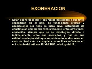EXONERACION Están exoneradas del IR las rentas destinadas a sus fines específicos en el país, de fundaciones afectas y asociaciones sin fines de lucro cuyo instrumento de constitución comprenda exclusivamente, entre otros fines, educación, siempre que no se distribuyan, directa o indirectamente, entre sus asociados, y que en sus estatutos esté previsto que su patrimonio se destinará, en caso de disolución, a cualquiera de los fines señalados en el inciso b) del artículo 19° del TUO de la Ley del IR.   