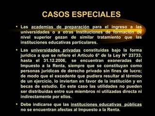 CASOS ESPECIALES Las  academias de preparación  para el ingreso a las universidades o a otras Instituciones de formación de nivel superior gozan de similar tratamiento que las instituciones educativas particulares.  Las  universidades privadas  constituidas bajo la forma jurídica a que se refiere el Artículo 6° de la Ley N° 23733, hasta el 31.12.200 6 ,  se encuentran exoneradas del Impuesto a la Renta, siempre que se constituyan como personas jurídicas de derecho privado sin fines de lucro; de modo que el excedente que pudiera resultar al término de un ejercicio, lo inviertan en favor de la institución y en becas de estudio. En este caso las utilidades no pueden ser distribuidas entre sus miembros ni utilizadas directa ni indirectamente por ellos. Debe indicarse que las  instituciones educativas  públicas  no se encuentran afectas al Impuesto a la Renta. 