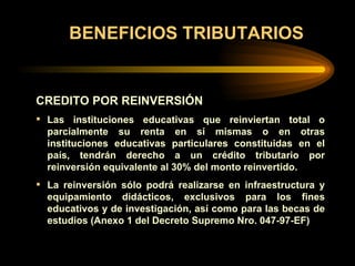 BENEFICIOS TRIBUTARIOS CREDITO POR REINVERSIÓN Las instituciones educativas que reinviertan total o parcialmente su renta en sí mism a s o en otras instituciones educativas particulares constituidas en el país, tendrán derecho a un crédito tributario por reinversión  equivalente  al 30% del monto reinvertido. La reinversión sólo podrá realizarse en infraestructura y equipamiento didácticos, exclusivos para los fines educativos y de investigación, así como para las becas de estudios (Anexo 1 del Decreto Supremo Nro. 047-97-EF) 