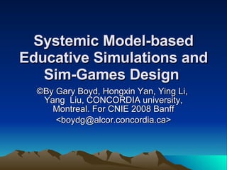 Systemic Model-based Educative Simulations and Sim-Games Design   ©By  Gary Boyd, Hongxin Yan, Ying  Li ,  Yang   Liu, CONCORDIA university, Montreal. For CNIE 2008 Banff <boydg@alcor.concordia.ca> 
