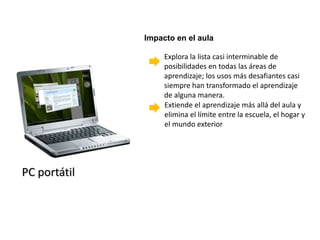 Impacto en el aula

                   Explora la lista casi interminable de
                   posibilidades en todas las áreas de
                   aprendizaje; los usos más desafiantes casi
                   siempre han transformado el aprendizaje
                   de alguna manera.
                   Extiende el aprendizaje más allá del aula y
                   elimina el límite entre la escuela, el hogar y
                   el mundo exterior




PC portátil
 