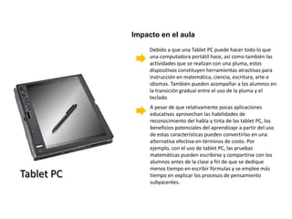 Impacto en el aula
                 Debido a que una Tablet PC puede hacer todo lo que
                 una computadora portátil hace, así como también las
                 actividades que se realizan con una pluma, estos
                 dispositivos constituyen herramientas atractivas para
                 instrucción en matemática, ciencia, escritura, arte e
                 idiomas. También pueden acompañar a los alumnos en
                 la transición gradual entre el uso de la pluma y el
                 teclado.
                 A pesar de que relativamente pocas aplicaciones
                 educativas aprovechan las habilidades de
                 reconocimiento del habla y tinta de las tablet PC, los
                 beneficios potenciales del aprendizaje a partir del uso
                 de estas características pueden convertirlas en una
                 alternativa efectiva en términos de costo. Por
                 ejemplo, con el uso de tablet PC, las pruebas
                 matemáticas pueden escribirse y compartirse con los
                 alumnos antes de la clase a fin de que se dedique
                 menos tiempo en escribir fórmulas y se emplee más
Tablet PC        tiempo en explicar los procesos de pensamiento
                 subyacentes.
 