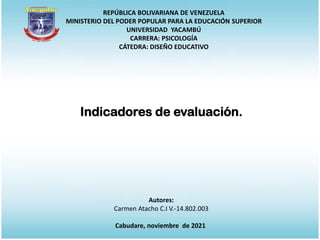 REPÚBLICA BOLIVARIANA DE VENEZUELA
MINISTERIO DEL PODER POPULAR PARA LA EDUCACIÓN SUPERIOR
UNIVERSIDAD YACAMBÚ
CARRERA: PSICOLOGÍA
CÁTEDRA: DISEÑO EDUCATIVO
Autores:
Carmen Atacho C.I V.-14.802.003
Cabudare, noviembre de 2021
Indicadores de evaluación.
 